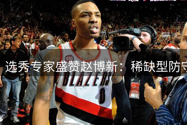 选秀专家盛赞赵博新：稀缺型防守天才潜力无限